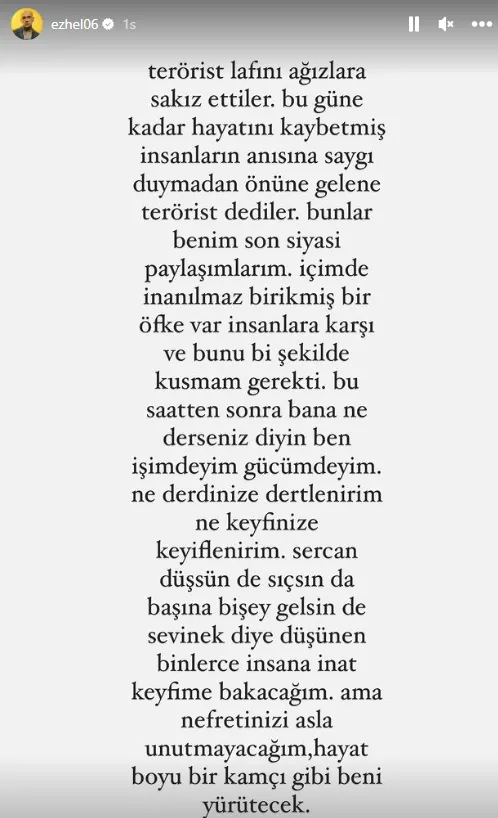 "Terörist lafını ağızlara sakız ettiler. Bugüne kadar hayatını kaybetmiş insanların anısına saygı duymadan önüne gelene terörist dediler. Bunlar benim son siyasi paylaşımlarım. İçimde inanılmaz birikmiş bir öfke var insanlara karşı ve bunu bir şekilde kusmam gerekti. Bu saatten sonra bana ne derseniz deyin ben işimdeyim gücümdeyim. Ne derdinize dertlenirim ne keyfinize keyiflenirim. Sercan düşsün de başına bir şey gelsin de sevinelim diye düşünen binlerce insana inat keyfime bakacağım. Ama nefretinizi asla unutmayacağım, hayat boyu bir kamçı gibi beni yürütecek."