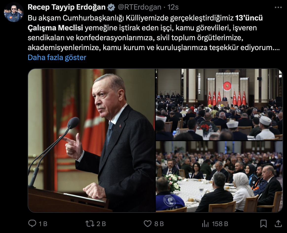 CUMHURBAŞKANI RECEP TAYYİP ERDOĞAN: Bu akşam Cumhurbaşkanlığı Külliyemizde gerçekleştirdiğimiz 13’üncü Çalışma Meclisi yemeğine iştirak eden işçi, kamu görevlileri, işveren sendikaları ve konfederasyonlarımıza, sivil toplum örgütlerimize, akademisyenlerimize, kamu kurum ve kuruluşlarımıza teşekkür ediyorum. Çalışma hayatında katılımcı sosyal diyalog anlayışının en önemli temsil mekanizmalarından birini Çalışma Meclisimiz oluşturuyor. Bugüne kadar 13 kez toplanan Meclisimiz, çalışma hayatına dair yol haritasının belirlendiği, sorunların tartışıldığı, çözüm önerilerinin getirildiği bir platform görevi üstlendi. Biz de hem Meclis toplantılarına iştirak ederek hem de taraflarla farklı vesilelerle bir araya gelerek gündemimizdeki konuları değerlendirdik. Çalışma hayatımıza dair kritik kararların arifesinde katılımcıların görüşlerine başvurduk. Çalışma Meclisimizin taraflarından gelen teklifler, tenkitler ve fikirler çerçevesinde meselelerimize çözüm yolları geliştirdik. Göreve geldiğimiz andan itibaren sürdürdüğümüz diyaloğu bugün de aynı yoğunlukla ve hassasiyetle devam ettiriyoruz. İşçisiyle, işvereniyle, memuruyla, esnafıyla, çiftçisiyle Meclis zemininde yaptığınız istişarelerin şimdiden ülkemiz, milletimiz ve çalışma hayatımız bakımından hayırlara vesile olmasını diliyorum.