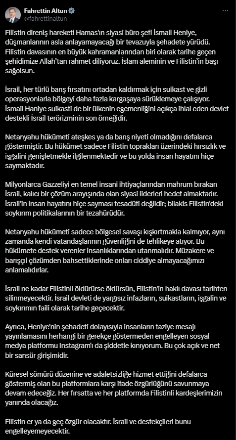 31 Temmuz günü İletişim Başkanı Fahrettin Altun, sosyal medya uygulaması İnstagram üzerinden İsmail Heniye'nin ölümü ile ilgili taziye mesajlarına erişim engeli getirilmesine tepki göstermiş; "Heniye'nin şehadeti dolayısıyla insanların taziye mesajı yayınlamasını herhangi bir gerekçe göstermeden engelleyen sosyal medya platformu Instagram'ı da şiddetle kınıyorum. Bu çok açık ve net bir sansür girişimidir” demişti.
