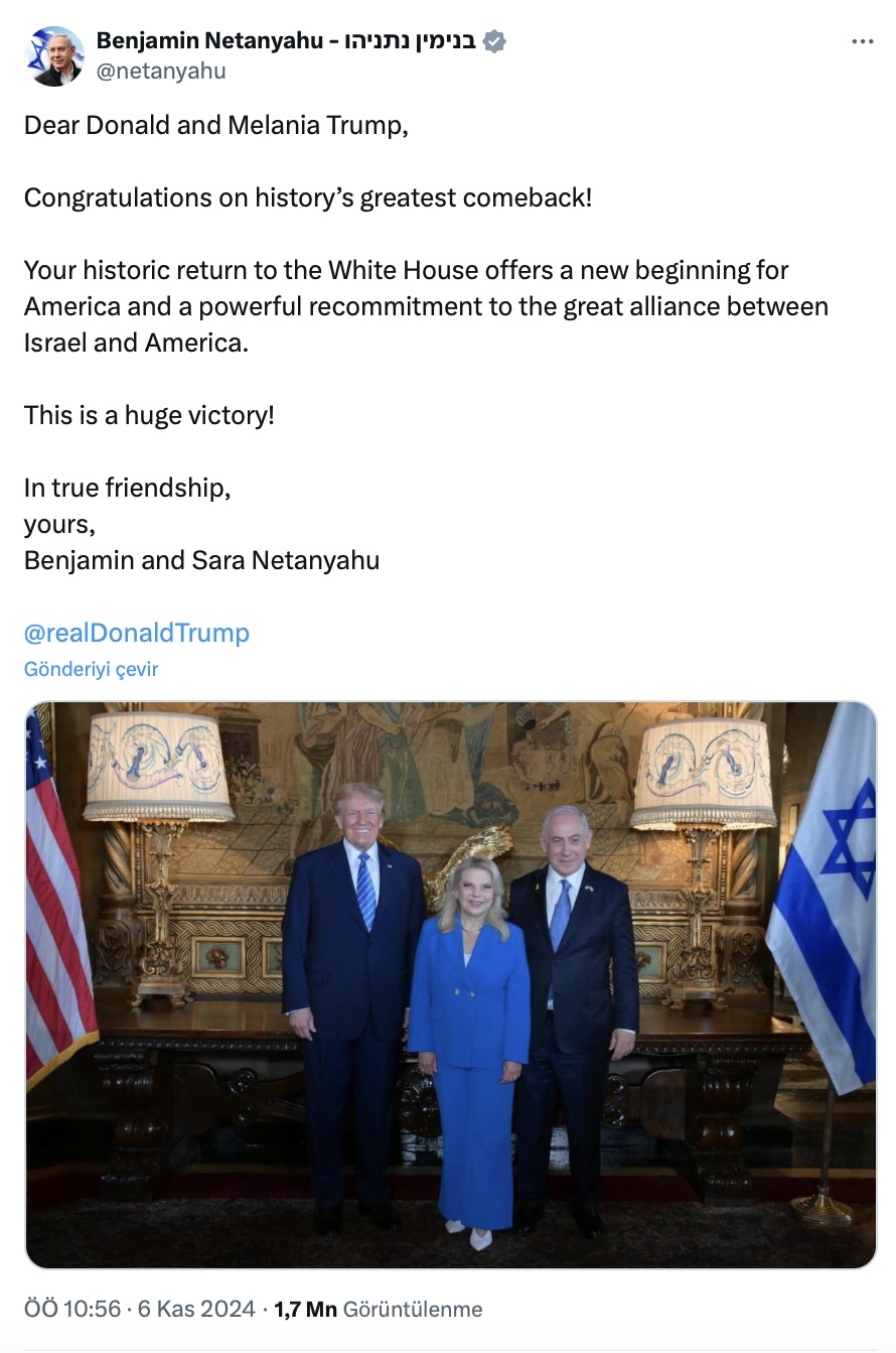 "Sevgili Donald ve Melania Trump,  Tarihin en büyük geri dönüşünü kutluyoruz!  Beyaz Saray'a tarihi dönüşünüz, Amerika için yeni bir başlangıç ​​ve İsrail ile Amerika arasındaki büyük ittifaka güçlü bir yeniden bağlılık sunuyor.  Bu çok büyük bir zafer!"
