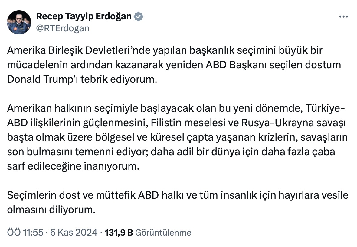 "Amerika Birleşik Devletleri’nde yapılan başkanlık seçimini büyük bir mücadelenin ardından kazanarak yeniden ABD Başkanı seçilen dostum Donald Trump’ı tebrik ediyorum.  Amerikan halkının seçimiyle başlayacak olan bu yeni dönemde, Türkiye-ABD ilişkilerinin güçlenmesini, Filistin meselesi ve Rusya-Ukrayna savaşı başta olmak üzere bölgesel ve küresel çapta yaşanan krizlerin, savaşların son bulmasını temenni ediyor; daha adil bir dünya için daha fazla çaba sarf edileceğine inanıyorum.  Seçimlerin dost ve müttefik ABD halkı ve tüm insanlık için hayırlara vesile olmasını diliyorum."